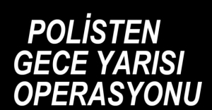 POLİSTEN GECE YARISI OPERASYONU